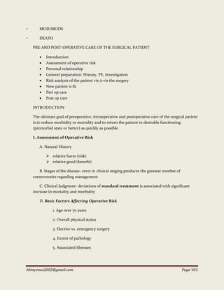 bbinyunus2002@gmail.com Page 103
• MOD/MODS
• DEATH
PRE AND POST-OPERATIVE CARE OF THE SURGICAL PATIENT
 Introduction
 Assessment of operative risk
 Personal relationship
 General preparation: History, PE, Investigation
 Risk analysis of the patient vis-à-vis the surgery
 Now patient is fit
 Peri op care
 Post op care
INTRODUCTION
The ultimate goal of preoperative, intraoperative and postoperative care of the surgical patient
is to reduce morbidity or mortality and to return the patient to desirable functioning
(premorbid state or better) as quickly as possible
I. Assessment of Operative Risk
A. Natural History
 relative harm (risk)
 relative good (benefit)
B. Stages of the disease- error in clinical staging produces the greatest number of
controversies regarding management
C. Clinical Judgment- deviations of standard treatment is associated with significant
increase in mortality and morbidity
D. Basic Factors Affecting Operative Risk
1. Age over 70 years
2. Overall physical status
3. Elective vs. emergency surgery
4. Extent of pathology
5. Associated illnesses
 