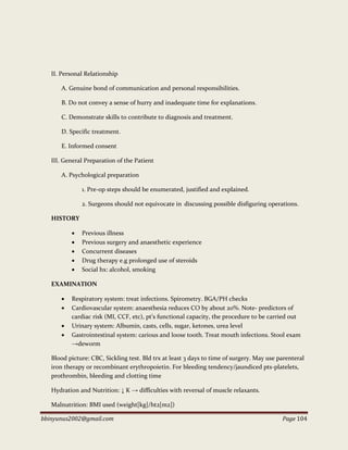 bbinyunus2002@gmail.com Page 104
II. Personal Relationship
A. Genuine bond of communication and personal responsibilities.
B. Do not convey a sense of hurry and inadequate time for explanations.
C. Demonstrate skills to contribute to diagnosis and treatment.
D. Specific treatment.
E. Informed consent
III. General Preparation of the Patient
A. Psychological preparation
1. Pre-op steps should be enumerated, justified and explained.
2. Surgeons should not equivocate in discussing possible disfiguring operations.
HISTORY
 Previous illness
 Previous surgery and anaesthetic experience
 Concurrent diseases
 Drug therapy e.g prolonged use of steroids
 Social hx: alcohol, smoking
EXAMINATION
 Respiratory system: treat infections. Spirometry. BGA/PH checks
 Cardiovascular system: anaesthesia reduces CO by about 20%. Note- predictors of
cardiac risk (MI, CCF, etc), pt’s functional capacity, the procedure to be carried out
 Urinary system: Albumin, casts, cells, sugar, ketones, urea level
 Gastrointestinal system: carious and loose tooth. Treat mouth infections. Stool exam
→deworm
Blood picture: CBC, Sickling test. Bld trx at least 3 days to time of surgery. May use parenteral
iron therapy or recombinant erythropoietin. For bleeding tendency/jaundiced pts-platelets,
prothrombin, bleeding and clotting time
Hydration and Nutrition: ↓ K → difficulties with reversal of muscle relaxants.
Malnutrition: BMI used (weight[kg]/ht2[m2])
 