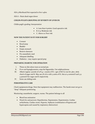 bbinyunus2002@gmail.com Page 106
ASA 5-Moribund.Not expected to live˃24hrs
ASA 6 – Brain dead organ donor
CHILDS-PUGH’S GROUPING OF SEVERITY OF LIVER DX
Childs-pugh’s grading: Interpretation
 A. Less than 6 points: Good operative risk
 B. 6-9: Moderate risk
 C. Above 10: Poor risk
NOW THE PATIENT IS FIT FOR SURGERY
 Consent
 Bowel prep
 Bladder
 Empty stomach
 Remove dentures
 Pre anaesthetic med
 Adequate labelling
 Diabetics – may require special prep
PREPARING DIABETIC FOR OPERATION
I. Those on diet alone treat as normal pts
II. If on oral hypoglycaemics, stop the biguanides. Use sulphonylureas
III. Alberti regime: 500mls of 10% g + 10units of SI + 1gm of KCl to run for 4hrs. 2hrly
check of sugar and K. May use 5% d/w with 5 units of SI. Aim at 4-10mmol/l and 3.5-
4.5mmol/l for sugar and K respectively
IV. Some use sliding scale
PERIOPERATIVE CARE
Check equipments/drugs. Note that equipment may malfunction. The hands must not go to
“sleep” Adequate positioning.
Monitoring: anaesthetist, surgeon, nurses. The patient belongs to all
 Blood loss estimation
 Watch for and prevent; Hypothermia, Hypotension, Hypertension, Cardiac
arrhythmias, Cardiac arrest, Hypoxia, Asphyxia (combination of hypoxia and
hypercapnia and caused by respiratory obstruction)
 