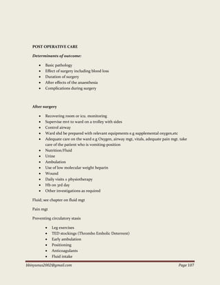 bbinyunus2002@gmail.com Page 107
POST OPERATIVE CARE
Determinants of outcome:
 Basic pathology
 Effect of surgery including blood loss
 Duration of surgery
 After effects of the anaesthesia
 Complications during surgery
After surgery
 Recovering room or icu. monitoring
 Supervise mvt to ward on a trolley with sides
 Control airway
 Ward shd be prepared with relevant equipments e.g supplemental oxygen,etc
 Adequate care on the ward e.g Oxygen, airway mgt, vitals, adequate pain mgt. take
care of the patient who is vomiting-position
 Nutrition/Fluid
 Urine
 Ambulation
 Use of low molecular weight heparin
 Wound
 Daily visits ± physiotherapy
 Hb on 3rd day
 Other investigations as required
Fluid; see chapter on fluid mgt
Pain mgt
Preventing circulatory stasis
 Leg exercises
 TED stockings (Thrombo Embolic Deterrent)
 Early ambulation
 Positioning
 Anticoagulants
 Fluid intake
 