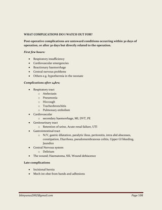 bbinyunus2002@gmail.com Page 108
WHAT COMPLICATIONS DO I WATCH OUT FOR?
Post-operative complications are untoward conditions occurring within 30 days of
operation, or after 30 days but directly related to the operation.
First few hours:
 Respiratory insufficiency
 Cardiovascular emergencies
 Reactionary haemorrhage
 Central nervous problems
 Others e.g. hypothermia in the neonate
Complications after 24hrs;
 Respiratory tract
o Atelectasis
o Pneumonia
o Hiccough
o Tracheobronchitis
o Pulmonary embolism
 Cardiovascular
o secondary haemorrhage, MI, DVT, PE
 Genitourinary tract
o Retention of urine, Acute renal failure, UTI
 Gastrointestinal tract
o N/V, gastric dilatation, paralytic ileus, peritonitis, intra abd abscesses,
constipation, Diarrhoea, pseudomembranous colitis, Upper GI bleeding,
Jaundice
 Central Nervous system
o Delirium
 The wound; Haematoma, SSI, Wound dehiscence
Late complications
 Incisional hernia
 Mech int obst from bands and adhesions
 