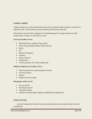 bbinyunus2002@gmail.com Page 109
CARDIAC ARREST
Sudden cessation of a demonstrable heart beat with no clinical cardiac output in a patient not
expected to die. Clinical death: pt stops breathing and the heart stops also
Brain death: when the brain undergoes irreversible damage from oxygen deprivation after
cardiac arrest. Usually 4-6 mins after an arrest
Causes of cardiac arrest;
 Resp obstruction, asphyxia, hypercarbia
 Severe haemorrhage leading to hypovolaemia
 Shock
 MI
 Massive transfusion
 Acidosis,
 hyper or hypo K,
 hypothermia
 Tension pneumo, PE, cardiac tamponade
Making a diagnosis of cardiac arrest;
 Absent pulsations in major peripheral arteries
 Unconsciousness
 Apnoea
 Dilated unreactive pupil
Managing cardiac arrest
 Airway opened
 Breathing restored
 Circulation begun
 Definitive therapy(drugs, diagnosis, defibrillation, disposition)
POST-OP FEVER
- elevated temperature observed in post-op patients does not necessarily signal a serious
complication
 