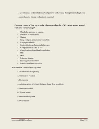 bbinyunus2002@gmail.com Page 110
- a specific cause is identified in 20% of patients with pyrexia during the initial 24 hours
- comprehensive clinical evaluation is essential
Common causes of Post op pyrexia; (also remember the 5 ‘W’s – wind, water, wound,
walk and wonder drugs)
 Metabolic response to trauma
 Infection or haematoma
 Malaria
 Lung collapse, pneumonia, bronchitis
 Laryngo-tracheitis
 Peritonitis/intra-abdominal abscesses
 Complications at sites of IVF
 Complications from blood transfusion
 UTI
 DVT
 Injection abscess
 Sickling crisis in sicklers
 Pseudo membranous colitis
Non-infective causes of Post-op Fever
1. Disseminated malignancy
2. Transfusion reaction
3. Hematoma
4. Administration of irritant fluids or drugs, drug sensitivity
5. Acute pancreatitis
6. Thyroid storm
7. Pheochromocytoma
8. Dehydration
 
