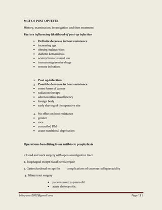bbinyunus2002@gmail.com Page 111
MGT OF POST OP FEVER
History, examination, investigation and then treatment
Factors influencing likelihood of post-op infection
1. Definite decrease in host resistance
 increasing age
 obesity/malnutrition
 diabetic ketoacidosis
 acute/chronic steroid use
 immunosuppressive drugs
 remote infections
2. Post op infection
3. Possible decrease in host resistance
 some forms of cancer
 radiation therapy
 adrenocortical insufficiency
 foreign body
 early shaving of the operative site
4. No effect on host resistance
 gender
 race
 controlled DM
 acute nutritional deprivation
Operations benefiting from antibiotic prophylaxis
1. Head and neck surgery with open aerodigestive tract
2. Esophageal except hiatal hernia repair
3. Gastroduodenal except for complications of uncorrected hyperacidity
4. Biliary tract surgery
 patients over 70 years old
 acute cholecystitis.
 
