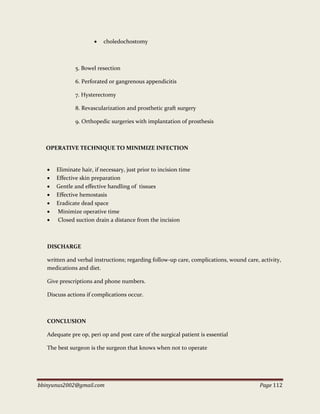 bbinyunus2002@gmail.com Page 112
 choledochostomy
5. Bowel resection
6. Perforated or gangrenous appendicitis
7. Hysterectomy
8. Revascularization and prosthetic graft surgery
9. Orthopedic surgeries with implantation of prosthesis
OPERATIVE TECHNIQUE TO MINIMIZE INFECTION
 Eliminate hair, if necessary, just prior to incision time
 Effective skin preparation
 Gentle and effective handling of tissues
 Effective hemostasis
 Eradicate dead space
 Minimize operative time
 Closed suction drain a distance from the incision
DISCHARGE
written and verbal instructions; regarding follow-up care, complications, wound care, activity,
medications and diet.
Give prescriptions and phone numbers.
Discuss actions if complications occur.
CONCLUSION
Adequate pre op, peri op and post care of the surgical patient is essential
The best surgeon is the surgeon that knows when not to operate
 