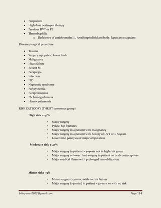 bbinyunus2002@gmail.com Page 114
 Pueperium
 High dose oestrogen therapy
 Previous DVT or PE
 Thrombophilia
o Deficiency of antithrombin III, Antihospholipid antibody, lupus anticoagulant
Disease /surgical procedure
 Trauma
 Surgery esp. pelvic, lower limb
 Malignancy
 Heart failure
 Recent MI
 Paraplegia
 Infection
 IBD
 Nephrotic syndrome
 Polycythemia
 Paraprotinemia
 PN hemoglobinuria
 Homocystinaemia
RISK CATEGORY (THRIFT consensus group)
High risk > 40%
• Major surgery
• Pelvic, hip fractures
• Major surgery in a patient with malignancy
• Major surgery in a patient with history of DVT or > 60years
• Lower limb paralysis or major amputation
Moderate risk 5-40%
• Major surgery in patient > 40years not in high risk group
• Major surgery or lower limb surgery in patient on oral contraceptives
• Major medical illness with prolonged immobilization
Minor risks <5%
• Minor surgery (<30min) with no risk factors
• Major surgery (>30min) in patient <40years or with no risk
 