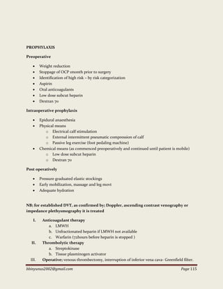 bbinyunus2002@gmail.com Page 115
PROPHYLAXIS
Preoperative
 Weight reduction
 Stoppage of OCP 1month prior to surgery
 Identification of high risk – by risk categorization
 Aspirin
 Oral anticoagulants
 Low dose subcut heparin
 Dextran 70
Intraoperative prophylaxis
 Epidural anaesthesia
 Physical means
o Electrical calf stimulation
o External intermittent pneumatic compression of calf
o Passive leg exercise (foot pedaling machine)
 Chemical means (as commenced preoperatively and continued until patient is mobile)
o Low dose subcut heparin
o Dextran 70
Post operatively
 Pressure graduated elastic stockings
 Early mobilization, massage and leg movt
 Adequate hydration
NB; for established DVT, as confirmed by; Doppler, ascending contrast venography or
impedance plethysmography it is treated
I. Anticoagulant therapy
a. LMWH
b. Unfractionated heparin if LMWH not available
c. Warfarin (72hours before heparin is stopped )
II. Thrombolytic therapy
a. Streptokinase
b. Tissue plasminogen activator
III. Operative; venous thrombectomy, interruption of inferior vena cava- Greenfield filter.
 