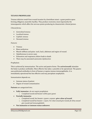 bbinyunus2002@gmail.com Page 116
TETANUS PROPHYLAXIS
Tetanus infection result from wound invasion by clostridium tetani- a gram positive spore
forming obligatory anaerobic bacillus. They produce exotoxins; most importantly the
tetanospasmin which affect the nervous system producing its characteristic clinical picture.
Clinical forms;
 Generalized tetanus
 Localized tetanus
 Cephalic tetanus
 Neonatal tetanus
Features
 Trismus
 Risus sardonicus
 Muscle stiffness and pains- neck, back, abdomen and region of wound.
 Opisthotonus in severe cases
 Exhaustion and respiratory failure leads to death
 There may be associated autonomic dysfunction
Prophylaxis
This is achieved by immunization. The active and passive forms. The active(toxoid) stimulate
the body to produce antibodies. More effective but takes 2-3months to be operational. The passive
uses preformed antibodies in form of human or equine tetanus immunoglobulin. It is
immediately operational but less effective and may precipitate anaphylaxis.
Immunization depends on;
 Immune status of patient
 Degree of wound contamination
Patients are categorized into;
 Fully immunize- do not require prophylaxis
o Completed toxoid and booster within past 5years
 Partially immunize
o Completed toxoid, but booster >5years <10years- give a dose of toxoid.
o Completed toxoid but booster > 10yers. For clean wound give toxoid, for dirty wound
give toxoid and immunoglobulin
 Not immunize or immune status unknown
 