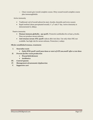bbinyunus2002@gmail.com Page 117
o Clean wound, give toxoid complete course. Dirty wound toxoid complete course
plus immunoglobulin
Active immunity
 Traditional; 1ml of toxoid subcut/im start, 6weeks, 6months and every 10years
 Rapid method (alum-precipitated toxoid); 1st
, 4th
and 7th
day. Active immunity is
demonstrated in 28days.
Passive immunity
 Human immune globulin. 250-500IU, Protective antibodies for at least 4-6weks.
Does not produce serum sickness
 Anti tetanus serum ATS; 1500IU subcut after test dose. Use only when HIG not
available. has high risk for serum sickness. Protection 7-10days
NB; for established tetanus, treatment;
I. Neutralize toxin
 Daily HTIG 500IU until 3000-6000 or start of ATS 200,000IU after a test dose.
II. Prevent further toxin production
 Wound debridement
 Antibiotics
III. Control spasms
IV. Management of autonomic dysfunction
V. Supportive care
 