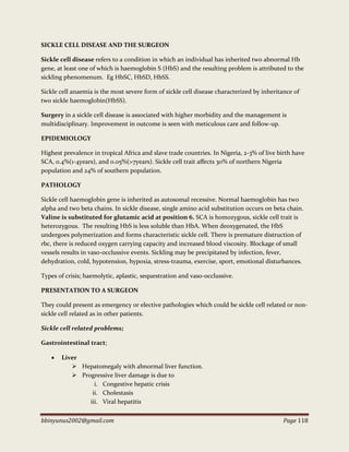 bbinyunus2002@gmail.com Page 118
SICKLE CELL DISEASE AND THE SURGEON
Sickle cell disease refers to a condition in which an individual has inherited two abnormal Hb
gene, at least one of which is haemoglobin S (HbS) and the resulting problem is attributed to the
sickling phenomenum. Eg HbSC, HbSD, HbSS.
Sickle cell anaemia is the most severe form of sickle cell disease characterized by inheritance of
two sickle haemoglobin(HbSS).
Surgery in a sickle cell disease is associated with higher morbidity and the management is
multidisciplinary. Improvement in outcome is seen with meticulous care and follow-up.
EPIDEMIOLOGY
Highest prevalence in tropical Africa and slave trade countries. In Nigeria, 2-3% of live birth have
SCA, 0.4%(1-4years), and 0.05%(>7years). Sickle cell trait affects 30% of northern Nigeria
population and 24% of southern population.
PATHOLOGY
Sickle cell haemoglobin gene is inherited as autosomal recessive. Normal haemoglobin has two
alpha and two beta chains. In sickle disease, single amino acid substitution occurs on beta chain.
Valine is substituted for glutamic acid at position 6. SCA is homozygous, sickle cell trait is
heterozygous. The resulting HbS is less soluble than HbA. When deoxygenated, the HbS
undergoes polymerization and forms characteristic sickle cell. There is premature distruction of
rbc, there is reduced oxygen carrying capacity and increased blood viscosity. Blockage of small
vessels results in vaso-occlussive events. Sickling may be precipitated by infection, fever,
dehydration, cold, hypotension, hypoxia, stress-trauma, exercise, sport, emotional disturbances.
Types of crisis; haemolytic, aplastic, sequestration and vaso-occlussive.
PRESENTATION TO A SURGEON
They could present as emergency or elective pathologies which could be sickle cell related or non-
sickle cell related as in other patients.
Sickle cell related problems;
Gastrointestinal tract;
 Liver
 Hepatomegaly with abnormal liver function.
 Progressive liver damage is due to
i. Congestive hepatic crisis
ii. Cholestasis
iii. Viral hepatitis
 