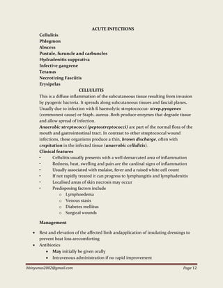 bbinyunus2002@gmail.com Page 12
ACUTE INFECTIONS
Cellulitis
Phlegmon
Abscess
Pustule, furuncle and carbuncles
Hydradenitis supprativa
Infective gangrene
Tetanus
Necrotizing Fasciitis
Erysipelas
CELLULITIS
This is a diffuse inflammation of the subcutaneous tissue resulting from invasion
by pyogenic bacteria. It spreads along subcutaneous tissues and fascial planes.
Usually due to infection with ß haemolytic streptococcus- strep.pyogenes
(commonest cause) or Staph. aureus .Both produce enzymes that degrade tissue
and allow spread of infection.
Anaerobic streptococci (peptostreptococci) are part of the normal flora of the
mouth and gastrointestinal tract. In contrast to other streptococcal wound
infections, these organisms produce a thin, brown discharge, often with
crepitation in the infected tissue (anaerobic cellulitis).
Clinical features
• Cellulitis usually presents with a well demarcated area of inflammation
• Redness, heat, swelling and pain are the cardinal signs of inflammation
• Usually associated with malaise, fever and a raised white cell count
• If not rapidly treated it can progress to lymphangitis and lymphadenitis
• Localised areas of skin necrosis may occur
• Predisposing factors include
o Lymphoedema
o Venous stasis
o Diabetes mellitus
o Surgical wounds
Management
 Rest and elevation of the affected limb andapplication of insulating dressings to
prevent heat loss arecomforting
 Antibiotics
 May initially be given orally
 Intravenous administration if no rapid improvement
 