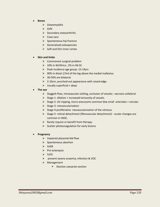 bbinyunus2002@gmail.com Page 120
 Bones
 Osteomyelitis
 AVN
 Secondary osteoarthritis
 Coxa vara
 Spontaneous hip fracture
 Generalized osteoporosis
 Soft and thin inner cortex
 Skin and limbs
 Commonest surgical problem
 10% in W/Africa ; 2% in Hb SC
 Peak incidence age group- 15-19yrs
 90% in distal 1/3rd of the leg above the medial malleolus
 30-50% are bilateral.
 2-10cm, punched out appearance with raised edge.
 Usually superficial + deep
 The eye
 Sluggish flow, intravascular sickling, occlusion of vessels:- necrosis-collateral
 Stage 1- dilation + increased tortuosity of vessels.
 Stage 2- AV nipping, micro aneurysms common btw small arterioles + venules
 Stage 3- neovascularization
 Stage 4-proliferative neovascularization of the vitreous
 Stage 5- retinal detachment (fibrovascular detachment) - ocular changes are
common in HbSC.
 Rarely require or benefit from therapy.
 Scatter photocoagulation for early lesions
 Pregnancy
 Impaired placental bld flow
 Spontaneous abortion
 IUGR
 Pre-eclampsia
 IUFD
 prevent severe anaemia, infection & VOC
 Management
 Elective caesarian section
 