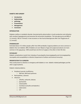 bbinyunus2002@gmail.com Page 123
DIABETIC AND SURGERY
 Introduction
 Epidemiology
 pathology
 Presentations
 Management
 Conclusion
INTRODUCTION
Diabetes mellitus is metabolic disorder characterized by abnormality in insulin production and utilization
with resultant hyperglycemia and excessive fat and protein breakdown. The have glucosuria and RBS of
11.1mmol/L, FBS of >7mmol/L in two occasions or two hourly blood glucose after oral 75g glucose of
11.1mmol/L.
EPIDEMIOLOGY
Estimated about 171 million people suffer from DM worldwide. Surgical problems are more common in
diabetic than non-diabetic. 80% of diabetic are over 40years of age and surgical procedures are more
common in this age group. >50% would have one form of surgery or the other in their life time
PATHOLOGY
Diabetic complications results from interplay of vasculopathy (macroangiopathy and microangiopathy),
neuropathy and susceptibility to infection (impairment of cellular and humeral immunity).
PRESENTATION TO A SURGEON
They could present as elective or emergency with diabetic or non- diabetic related pathologies just like
other surgical patients.
Diabetic related problems;
 Peripheral vascular insufficiency
o DM foot, DM hand syndrome
 Retinopathies, cataracts
 Infections
o cellulitis, carbuncle, abscess
o pyomyositis
o osteomyelitis
o moniliasis (vulvulitis and balanitis )
o tuberculosis
o UTI
 