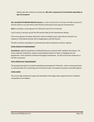 bbinyunus2002@gmail.com Page 125
sliding scale with continuous monitoring. NB; other components of resuscitation depending on
type of emergency
GKI- GLUCOSE-POTASSIUM-INSULIN infusion in a ratio of 10:10:10 or 5:5:5 that is 5% DW, 5mmol of K,
and 5IU insulin to run over 4hours with 2hourly monitoring of serum glucose and potassium.
Aims; to maintain a serum glucose of 4-10mmol/L and K of 3.5-4.5mmol/L
Two IV access is secured; one for the GKI and the other for the maintenance infusion.
If the serum glucose rise above 10mmol/L a bolus of soluble insulin is give 2IU per 2mmol/L rise.
Likewise if it falls below 4mmol/L GKI is stopped given only DW infusion.
The GKI is continue until patient is recommenced orally and placed on previous regimen.
INTRA-OPERATIVE MANAGEMENT
Anaesthesia; regional anaesthesia is preferable because it produces little metabolic disturbance. The
stress of general anaesthesia, surgery could predispose patient to hyper or hypoglycemia and
hypotension. These should be monitored throughout anaesthesia. As well as the serum potassium as
the GKI is continued.
POST-OPERATIVELY MANAGEMENT
The postoperative goal is to maintain blood glucose between 8.5-14mmol/L. insulin containing infusion
is continued with strict monitoring until commenced orally. The placed on previous controlled regimen.
CONCLUSION
The current high standard of surgical and anaesthetic technology make surgical outcome in diabetics
comparable to non-diabetic
 