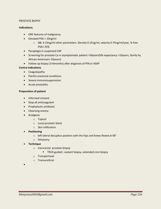 bbinyunus2002@gmail.com Page 126
PROSTATE BIOPSY
Indications;
 DRE features of malignancy
 Elevated PSA > 10ng/ml
o NB; 4-10ng/ml other parameters. Density 0.15ng/ml, velocity 0.75ng/ml/year, % free
PSA< 25%
 Paraplegia in suspected CAP
 Screening for prostate Ca in asymptomatic patient >50years(life expectancy >10years, family hx,
African-American> 45years)
 Follow-up biopsy (3-6months) after diagnosis of PIN or ASAP
Contra-indications
 Coagulopathy
 Painful anorectal conditions
 Severe immunosuppression
 Acute prostatitis
Preparation of patient
 Informed consent
 Stop all anticoagulant
 Prophylactic antibiotic
 Cleansing enema
 Analgesia
o Topical
o Local prostatic block
o Skin infiltration
 Positioning
o left lateral decupitus position with the hips and knees flexed at 90°
o lithotomy
 Technique
o transrectal prostate biopsy
 TRUS guided ; sextant biopsy, extended core biopsy
o Transperineal
o Transurethral

 