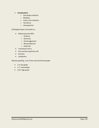 bbinyunus2002@gmail.com Page 128
 Complications
o Post biopsy infection
o Bleeding
o Acute urine retention
o Hematuria
o Hemospermia
Histological types of prostate ca;
 Adenocacenoma 85%
o Ordinary
o Mucinous
o Ductal aggressive
o Neuroendocrine
o Small cell
 Transitional cell ca
 Pure primary squamous cell
 Sarcoma
 Lymphoma
Gleasons grading ; sum of two most prominent grade
 2-4 low grade
 5-7 intermidiate
 8-10 high grade
 
