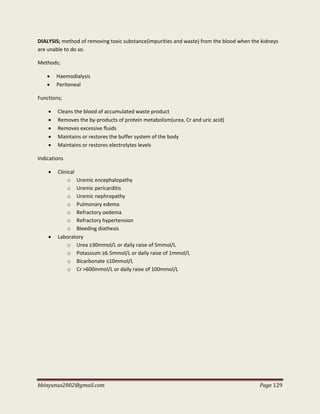 bbinyunus2002@gmail.com Page 129
DIALYSIS; method of removing toxic substance(impurities and waste) from the blood when the kidneys
are unable to do so.
Methods;
 Haemodialysis
 Peritoneal
Functions;
 Cleans the blood of accumulated waste product
 Removes the by-products of protein metabolism(urea, Cr and uric acid)
 Removes excessive fluids
 Maintains or restores the buffer system of the body
 Maintains or restores electrolytes levels
Indications
 Clinical
o Uremic encephalopathy
o Uremic pericarditis
o Uremic nephropathy
o Pulmonary edema
o Refractory oedema
o Refractory hypertension
o Bleeding diathesis
 Laboratory
o Urea ≥30mmol/L or daily raise of 5mmol/L
o Potassium ≥6.5mmol/L or daily raise of 1mmol/L
o Bicarbonate ≤10mmol/L
o Cr >600mmol/L or daily raise of 100mmol/L
 
