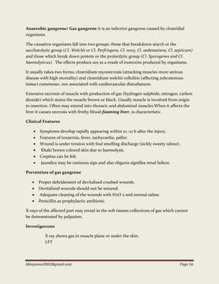 bbinyunus2002@gmail.com Page 16
Anaerobic gangrene/ Gas gangrene it is an infective gangrene caused by clostridial
organisms.
The causative organisms fall into two groups: those that breakdown starch or the
saccharolytic group (CI. Welchii or CI. Perfringens, Cl. novy, Cl. oedematiens, Cl. septicum)
and those which break down protein or the proteolytic group (Cl. Sporogenes and CI.
haemolyticus). The effects produce are as a result of exotoxins produced by organisms.
It usually takes two forms; clostridium myonecrosis (attacking muscles more serious
disease with high mortality) and clostridium welchii cellulitis (affecting subcutenous
tissue) commoner, not associated with cardiovascular disturbances.
Extensive necrosis of muscle with production of gas (hydrogen sulphide; nitrogen; carbon
dioxide) which stains the muscle brown or black. Usually muscle is involved from origin
to insertion. Often may extend into thoracic and abdominal muscles.When it affects the
liver it causes necrosis with frothy blood-foaming liver, is characteristic.
Clinical Features
 Symptoms develop rapidly appearing within 10 -12 h after the injury.
 Features of toxaernia, fever, tachycardia, pallor.
 Wound is under tension with foul smelling discharge (sickly sweety odour).
 Khaki brown colored skin due to haemolysis.
 Crepitus can be felt.
 Jaundice may be ominous sign and also oliguria signifies renal failure.
Prevention of gas gangrene
 Proper debridement of devitalised crushed wounds.
 Devitalized wou11ds should not be sutured.
 Adequate cleaning of the wounds with H2O 2 and normal saline.
 Penicillin as prophylactic antibiotic.
X-rays of the affected part may reveal in the soft tissues collections of gas which cannot
be demonstrated by palpation.
lnvestiga11ons
X·ray shows gas in muscle plane or under the skin.
LFT
 