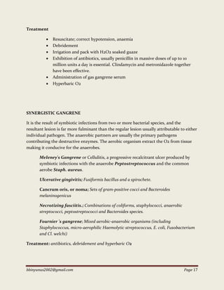 bbinyunus2002@gmail.com Page 17
Treatment
 Resuscitate; correct hypotension, anaemia
 Debridement
 Irrigation and pack with H2O2 soaked guaze
 Exhibition of antibiotics, usually penicillin in massive doses of up to 10
million units a day is essential. Clindamycin and metronidazole together
have been effective.
 Administration of gas gangrene serum
 Hyperbaric O2
SYNERGISTIC GANGRENE
It is the result of symbiotic infections from two or more bacterial species, and the
resultant lesion is far more fulminant than the regular lesion usually attributable to either
individual pathogen. The anaerobic partners are usually the primary pathogens
contributing the destructive enzymes. The aerobic organism extract the O2 from tissue
making it conducive for the anaerobes.
MeIeney's Gangrene or Cellulitis, a progressive recalcitrant ulcer produced by
symbiotic infections with the anaerobe Peptostreptococcus and the common
aerobe Staph. aureus.
Ulcerative gingivitis; Fusiformis bacillus and a spirochete.
Cancrum oris, or noma; Sets of gram-positive cocci and Bacteroides
melaninogenicus
Necrotizing fasciitis.; Combinations of coliforms, staphylococci, anaerobic
streptococci, peptostreptococci and Bacteroides species.
Fournier 's gangrene; Mixed aerobic-anaerobic organisms (including
Staphylococcus, micro-aerophilic Haemolytic streptococcus, E. coli, Fusobacterium
and Cl. welchi)
Treatment: antibiotics, debridement and hyperbaric O2
 
