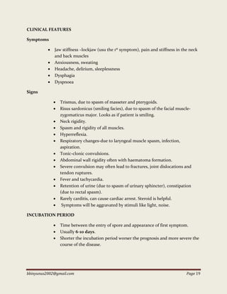 bbinyunus2002@gmail.com Page 19
CLINICAL FEATURES
Symptoms
 Jaw stiffness –lockjaw (usu the 1st symptom), pain and stiffness in the neck
and back muscles
 Anxiousness, sweating
 Headache, delirium, sleeplessness
 Dysphagia
 Dyspnoea
Signs
 Trismus, due to spasm of masseter and pterygoids.
 Risus sardonicus (smiling facies), due to spasm of the facial muscle-
zygomaticus major. Looks as if patient is smiling.
 Neck rigidity.
 Spasm and rigidity of all muscles.
 Hyperreflexia.
 Respiratory changes-due to laryngeal muscle spasm, infection,
aspiration.
 Tonic-clonic convulsions.
 Abdominal wall rigidity often with haematoma formation.
 Severe convulsion may often lead to fractures, joint dislocations and
tendon ruptures.
 Fever and tachycardia.
 Retention of urine (due to spasm of urinary sphincter), constipation
(due to rectal spasm).
 Rarely carditis, can cause cardiac arrest. Steroid is helpful.
 Symptoms will be aggravated by stimuli like light, noise.
INCUBATION PERIOD
 Time between the entry of spore and appearance of first symptom.
 Usually 6-10 days.
 Shorter the incubation period worser the prognosis and more severe the
course of the disease.
 