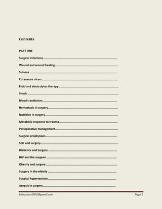 bbinyunus2002@gmail.com Page 2
Contents
PART ONE
Surgical infections………………………………………………………………………………………
Wound and wound healing…………………………………………………………………………
Sutures ……………………………………………………………………………………………………..
Cutaneous ulcers………………………………………………………………………………………..
Fluid and electrolytes therapy……………………………………………………………………..
Shock ………………………………………………………………………………………………………….
Blood transfusion………………………………………………………………………………………
Hemostasis in surgery…………………………………………………………………………………
Nutrition in surgery…………………………………………………………………………………….
Metabolic response to trauma……………………………………………………………………
Perioperative management………………………………………………………………………..
Surgical prophylaxis…………………………………………………………………………………..
SCD and surgery………………………………………………………………………………………….
Diabetics and Surgery ……………………………………………………………………………….
HIV and the surgeon …………………………………………………………………………………
Obesity and surgery…………………………………………………………………………………..
Surgery in the elderly ……………………………………………………………………………….
Surgical hypertension……………………………………………………………………………….
Asepsis in surgery…………………………………………………………………………………….
 