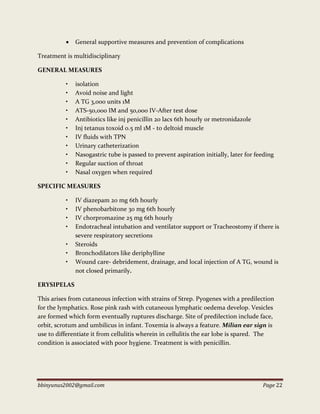 bbinyunus2002@gmail.com Page 22
 General supportive measures and prevention of complications
Treatment is multidisciplinary
GENERAL MEASURES
• isolation
• Avoid noise and light
• A TG 3,000 units 1M
• ATS-50,000 IM and 50,000 IV-After test dose
• Antibiotics like inj penicillin 20 lacs 6th hourly or metronidazole
• Inj tetanus toxoid 0.5 ml 1M - to deltoid muscle
• IV fluids with TPN
• Urinary catheterization
• Nasogastric tube is passed to prevent aspiration initially, later for feeding
• Regular suction of throat
• Nasal oxygen when required
SPECIFIC MEASURES
• IV diazepam 20 mg 6th hourly
• IV phenobarbitone 30 mg 6th hourly
• IV chorpromazine 25 mg 6th hourly
• Endotracheal intubation and ventilator support or Tracheostomy if there is
severe respiratory secretions
• Steroids
• Bronchodilators like deriphylline
• Wound care- debridement, drainage, and local injection of A TG, wound is
not closed primarily.
ERYSIPELAS
This arises from cutaneous infection with strains of Strep. Pyogenes with a predilection
for the lymphatics. Rose pink rash with cutaneous lymphatic oedema develop. Vesicles
are formed which form eventually ruptures discharge. Site of predilection include face,
orbit, scrotum and umbilicus in infant. Toxemia is always a feature. Milian ear sign is
use to differentiate it from cellulitis wherein in cellulitis the ear lobe is spared. The
condition is associated with poor hygiene. Treatment is with penicillin.
 