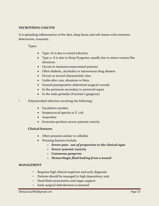 bbinyunus2002@gmail.com Page 23
NECROTISING FASCITIS
It is spreading inflammation of the skin, deep fascia and soft tissues with extensive
destruction, toxaemia.
Types;
 Type 1-lt is due to mixed infection
 Type 11- lt is due to Strep Pyogenes, usually due to minor trauma like
abrasions.
 Occurs in immunocompromised patients
 Often diabetic, alcoholics or intravenous drug abusers
 Occurs at several characteristic sites
 Limbs after cuts, abrasions or bites
 Around postoperative abdominal surgical wounds
 In the perineum secondary to anorectal sepsis
 In the male genitalia (Fournier's gangrene)
• Polymicrobial infection involving the following:
 Facultative aerobes
 Streptococcal species or E. coli
 Anaerobes
 Exotoxins produce severe systemic toxicity
Clinical features
 Often presents similar to cellulitis
 Warning features include
o Severe pain - out of proportion to the clinical signs
o Severe systemic toxicity
o Cutaneous gangrene
o Hemorrhagic fluid leaking from a wound
MANAGEMENT
• Requires high clinical suspicion and early diagnosis
• Patients should be managed in high dependency unit
• Need fluid resuscitation and organ support
• Early surgical debridement is essential
 