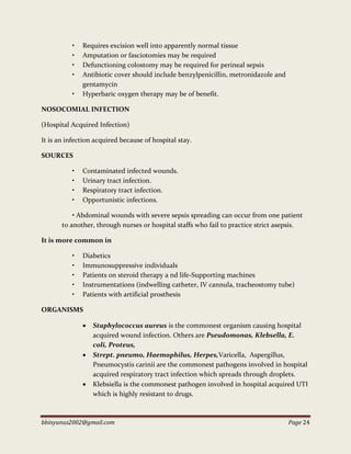 bbinyunus2002@gmail.com Page 24
• Requires excision well into apparently normal tissue
• Amputation or fasciotomies may be required
• Defunctioning colostomy may be required for perineal sepsis
• Antibiotic cover should include benzylpenicillin, metronidazole and
gentamycin
• Hyperbaric oxygen therapy may be of benefit.
NOSOCOMIAL INFECTION
(Hospital Acquired Infection)
It is an infection acquired because of hospital stay.
SOURCES
• Contaminated infected wounds.
• Urinary tract infection.
• Respiratory tract infection.
• Opportunistic infections.
• Abdominal wounds with severe sepsis spreading can occur from one patient
to another, through nurses or hospital staffs who fail to practice strict asepsis.
It is more common in
• Diabetics
• Immunosuppressive individuals
• Patients on steroid therapy a nd life-Supporting machines
• Instrumentations (indwelling catheter, IV cannula, tracheostomy tube)
• Patients with artificial prosthesis
ORGANISMS
 Staphylococcus aureus is the commonest organism causing hospital
acquired wound infection. Others are Pseudomonas, Klebsella, E.
coli, Proteus,
 Strept. pneumo, Haemophilus, Herpes,Varicella, Aspergillus,
Pneumocystis carinii are the commonest pathogens involved in hospital
acquired respiratory tract infection which spreads through droplets.
 Klebsiella is the commonest pathogen involved in hospital acquired UTI
which is highly resistant to drugs.
 