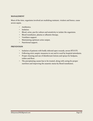 bbinyunus2002@gmail.com Page 25
MANAGEMENT
Most of the time, organisms involved are multidrug resistant, virulent and hence, cause
severe sepsis.
• Antibiotics.
• Isolation.
• Blood, urine, pus for culture and sensitivity to isolate the organisms.
• Blood transfusion, plasma or albumin therapy.
• Ventilator support.
• Maintaining optimum urine output.
• Nutritional support.
PREVENTION
• Isolation of patients with bodly infected open wounds, severe RTI/UTI.
• Following strict aseptic measures in out and in ward by hospital attendants.
• Proper cleaning and use of disinfectant lotions and sprays for bedpans,
toilets and floor.
• The precipitating causes has to be treated, along with caring for proper
nutrition and improving the anaemic status by blood transfusion.
 