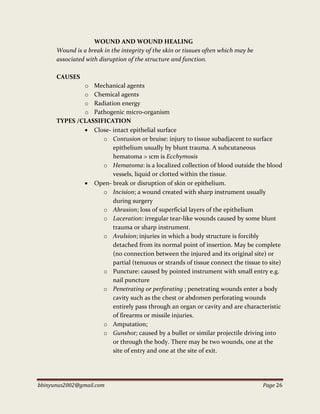 bbinyunus2002@gmail.com Page 26
WOUND AND WOUND HEALING
Wound is a break in the integrity of the skin or tissues often which may be
associated with disruption of the structure and function.
CAUSES
o Mechanical agents
o Chemical agents
o Radiation energy
o Pathogenic micro-organism
TYPES /CLASSIFICATION
 Close- intact epithelial surface
o Contusion or bruise: injury to tissue subadjacent to surface
epithelium usually by blunt trauma. A subcutaneous
hematoma > 1cm is Ecchymosis
o Hematoma: is a localized collection of blood outside the blood
vessels, liquid or clotted within the tissue.
 Open- break or disruption of skin or epithelium.
o Incision; a wound created with sharp instrument usually
during surgery
o Abrasion; loss of superficial layers of the epithelium
o Laceration: irregular tear-like wounds caused by some blunt
trauma or sharp instrument.
o Avulsion; injuries in which a body structure is forcibly
detached from its normal point of insertion. May be complete
(no connection between the injured and its original site) or
partial (tenuous or strands of tissue connect the tissue to site)
o Puncture: caused by pointed instrument with small entry e.g.
nail puncture
o Penetrating or perforating ; penetrating wounds enter a body
cavity such as the chest or abdomen perforating wounds
entirely pass through an organ or cavity and are characteristic
of firearms or missile injuries.
o Amputation;
o Gunshot; caused by a bullet or similar projectile driving into
or through the body. There may be two wounds, one at the
site of entry and one at the site of exit.
 