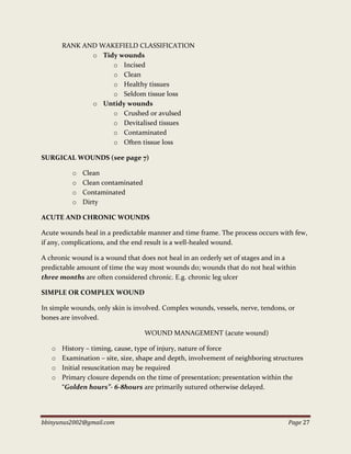 bbinyunus2002@gmail.com Page 27
RANK AND WAKEFIELD CLASSIFICATION
o Tidy wounds
o Incised
o Clean
o Healthy tissues
o Seldom tissue loss
o Untidy wounds
o Crushed or avulsed
o Devitalised tissues
o Contaminated
o Often tissue loss
SURGICAL WOUNDS (see page 7)
o Clean
o Clean contaminated
o Contaminated
o Dirty
ACUTE AND CHRONIC WOUNDS
Acute wounds heal in a predictable manner and time frame. The process occurs with few,
if any, complications, and the end result is a well-healed wound.
A chronic wound is a wound that does not heal in an orderly set of stages and in a
predictable amount of time the way most wounds do; wounds that do not heal within
three months are often considered chronic. E.g. chronic leg ulcer
SIMPLE OR COMPLEX WOUND
In simple wounds, only skin is involved. Complex wounds, vessels, nerve, tendons, or
bones are involved.
WOUND MANAGEMENT (acute wound)
o History – timing, cause, type of injury, nature of force
o Examination – site, size, shape and depth, involvement of neighboring structures
o Initial resuscitation may be required
o Primary closure depends on the time of presentation; presentation within the
“Golden hours”- 6-8hours are primarily sutured otherwise delayed.
 