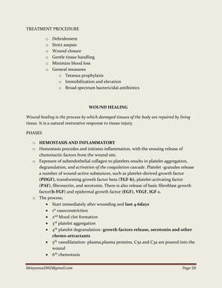 bbinyunus2002@gmail.com Page 28
TREATMENT PROCEDURE
o Debridement
o Strict asepsis
o Wound closure
o Gentle tissue handling
o Minimize blood loss
o General measures
o Tetanus prophylaxis
o Immobilization and elevation
o Broad spectrum bactericidal antibiotics
WOUND HEALING
Wound healing is the process by which damaged tissues of the body are repaired by living
tissue. It is a natural restorative response to tissue injury.
PHASES
o HEMOSTASIS AND INFLAMMATORY
o Hemostasis precedes and initiates inflammation, with the ensuing release of
chemotactic factors from the wound site.
o Exposure of subendothelial collagen to platelets results in platelet aggregation,
degranulation, and activation of the coagulation cascade. Platelet -granules release
a number of wound-active substances, such as platelet-derived growth factor
(PDGF), transforming growth factor beta (TGF-b), platelet-activating factor
(PAF), fibronectin, and serotonin. There is also release of basic fibroblast growth
factor(b-FGF) and epidermal growth factor (EGF), VEGF, IGF-1.
o The process;
 Start immediately after wounding and last 4-6days
 1st vasoconstriction
 2nd blood clot formation
 3rd platelet aggregation
 4th platelet degranulation- growth factors release, serotonin and other
chemo-attractants
 5th vasodilatation- plasma,plasma proteins, C5a and C3a are poured into the
wound
 6th chemotaxis
 
