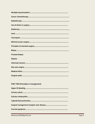 bbinyunus2002@gmail.com Page 3
Multiply Injured patient …………………………………………………………………………..
Cancer chemotherapy…………………………………………………………………………………
Radiotherapy ……………………………………………………………………………………………..
Use of drains in surgery……………………………………………………………………………
Diathermy……………………………………………………………………………………………………
Lacer …………………………………………………………………………………………………………
Tourniquet…………………………………………………………………………………………………
Minimal access surgery……………………………………………………………………………..
Principles of neonatal surgery……………………………………………………………………
Biopsy ……………………………………………………………………………………………………….
Prostate biopsy
Dialysis
Informed consent………………………………………………………………………………………
Day case surgery ………………………………………………………………………………………
Medical ethics …………………………………………………………………………………………..
Surgical audit…………………………………………………………………………………………….
PART TWO (Principles in management)
Upper GI bleeding …………………………………………………………………………………….
Urinary calculi…………………………………………………………………………………………..
Calculus cholecystitis ……………………………………………………………………………….
Typhoid ileal perforation………………………………………………………………………….
Surgical management of peptic ulcer disease………………………………………….
Fournier gangrene …………………………………………………………………………………..
 