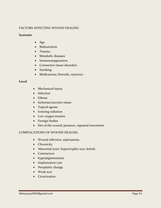 bbinyunus2002@gmail.com Page 31
FACTORS AFFECTING WOUND HEALING
Systemic
 Age
 Malnutrition
 Trauma
 Metabolic diseases
 Immunosuppression
 Connective tissue disorders
 Smoking
 Medications; Steroids, cytotoxic.
Local
 Mechanical injury
 Infection
 Edema
 Ischemia/necrotic tissue
 Topical agents
 Ionizing radiation
 Low oxygen tension
 Foreign bodies
 Site of the wound; pressure, repeated movement
COMPLICATIONS OF WOUND HEALING
 Wound infection, septicaemia.
 Chronicity
 Abnormal scars: hypertrophic scar, keloid.
 Contracture
 hyperpigmentation
 Implantation cyst
 Neoplastic change
 Weak scar
 Cicatrization
 