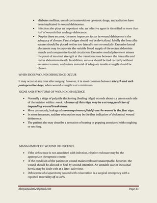 bbinyunus2002@gmail.com Page 33
 diabetes mellitus, use of corticosteroids or cytotoxic drugs, and radiation have
been implicated in wound dehiscence.
 Infection also plays an important role; an infective agent is identified in more than
half of wounds that undergo dehiscence.
 Despite these excuses, the most important factor in wound dehiscence is the
adequacy of closure. Fascial edges should not be devitalized. Ideally the linea alba
sutures should be placed neither too laterally nor too medially. Excessive lateral
placement may incorporate the variable blood supply of the rectus abdominis
muscle and compromise fascial circulation. Excessive medial placement misses
the point of maximal strength at the transition zone between the linea alba and
rectus abdominis sheath. In addition, sutures should be tied correctly without
excessive tension, and suture material of adequate tensile strength should be
chosen.
WHEN DOES WOUND DEHISCENCE OCCUR
It may occur at any time after surgery; however, it is most common between the 5th and 10th
postoperative days, when wound strength is at a minimum.
SIGNS AND SYMPTOMS OF WOUND DEHISCENCE
 Normally a ridge of palpable thickening (healing ridge) extends about 0.5 cm on each side
of the incision within 1 week. Absence of this ridge may be a strong predictor of
impending wound breakdown.
 More commonly, leakage of serosanguineous fluid from the wound is the first sign.
 In some instances, sudden evisceration may be the first indication of abdominal wound
dehiscence.
 The patient also may describe a sensation of tearing or popping associated with coughing
or retching.
MANAGEMENT OF WOUND DEHISCENCE.
 If the dehiscence is not associated with infection, elective reclosure may be the
appropriate therapeutic course.
 If the condition of the patient or wound makes reclosure unacceptable, however, the
wound should be allowed to heal by second intention. An unstable scar or incisional
hernia may be dealt with at a later, safer time.
 Dehiscense of a laparotomy wound with evisceration is a surgical emergency with a
reported mortality of 10-20%.
 