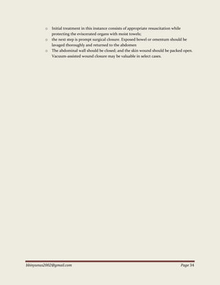 bbinyunus2002@gmail.com Page 34
o Initial treatment in this instance consists of appropriate resuscitation while
protecting the eviscerated organs with moist towels;
o the next step is prompt surgical closure. Exposed bowel or omentum should be
lavaged thoroughly and returned to the abdomen
o The abdominal wall should be closed; and the skin wound should be packed open.
Vacuum-assisted wound closure may be valuable in select cases.
 