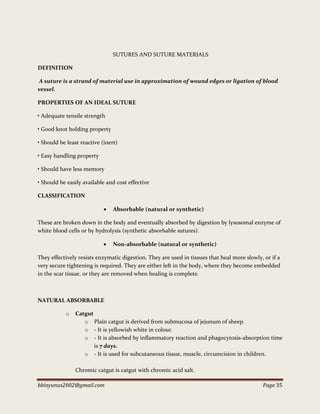 bbinyunus2002@gmail.com Page 35
SUTURES AND SUTURE MATERIALS
DEFINITION
A suture is a strand of material use in approximation of wound edges or ligation of blood
vessel.
PROPERTIES OF AN IDEAL SUTURE
• Adequate tensile strength
• Good knot holding property
• Should be least reactive (inert)
• Easy handling property
• Should have less memory
• Should be easily available and cost effective
CLASSIFICATION
 Absorbable (natural or synthetic)
These are broken down in the body and eventually absorbed by digestion by lysosomal enzyme of
white blood cells or by hydrolysis (synthetic absorbable sutures).
 Non-absorbable (natural or synthetic)
They effectively resists enzymatic digestion. They are used in tissues that heal more slowly, or if a
very secure tightening is required. They are either left in the body, where they become embedded
in the scar tissue, or they are removed when healing is complete.
NATURAL ABSORBABLE
o Catgut
o Plain catgut is derived from submucosa of jejunum of sheep.
o - It is yellowish white in colour.
o - It is absorbed by inflammatory reaction and phagocytosis-absorption time
is 7 days.
o - It is used for subcutaneous tissue, muscle, circumcision in children.
Chromic catgut is catgut with chromic acid salt.
 