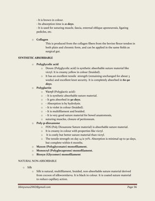 bbinyunus2002@gmail.com Page 36
- It is brown in colour.
- Its absorption time is 21 days.
- It is used for suturing muscle, fascia, external oblique aponeurosis, ligating
pedicles, etc.
o Collagen
This is produced from the collagen fibers from the bovine flexor tendon in
both plain and chromic form, and can be applied in the same fields as
surgical gut.
SYNTHETIC ABSORBABLE
o Polyglycolic acid
o Dexon (Polyglycolic acid) is synthetic absorbable suture material like
vicryl. It is creamy yellow in colour (braided).
o It has an excellent tensile strength (remaining unchanged for about 3
weeks) and excellent knot security. It is completely absorbed in 60-90
days.
o Polyglactin
o Vicryl (Polyglactic acid):
o - It is synthetic absorbable suture material.
o - It gets absorbed in 90 days.
o - Absorption is by hydrolysis.
o - It is violet in colour (braided).
o - It is multifilament and braided.
o - It is very good suture material for bowel anastomosis,
o suturing muscles, closure of peritoneum.
o Poly-p-dioxanone
o PDS (Poly Dioxanone Suture material) is absorbable suture material.
o It is creamy in colour with properties like vicryl.
o It is costly but better suture material than vicryl.
o The tensile strength on day 14 is 70%. Absorption is minimal up to 90 days,
but complete within 6 months.
o Maxon (Polyglyconate) monofilament.
o Monocryl (Polyglecaprone) monofilament.
o Biosyn (Glycomer) monofilament
NATURAL NON-ABSORBABLE
o Silk
o Silk is natural, multifilament, braided, non-absorbable suture material derived
from cocoon of silkwormlarva. It is black in colour. It is coated suture material
to reduce capillary action.
 