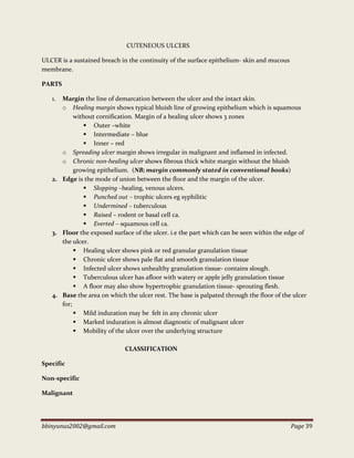 bbinyunus2002@gmail.com Page 39
CUTENEOUS ULCERS
ULCER is a sustained breach in the continuity of the surface epithelium- skin and mucous
membrane.
PARTS
1. Margin the line of demarcation between the ulcer and the intact skin.
o Healing margin shows typical bluish line of growing epithelium which is squamous
without cornification. Margin of a healing ulcer shows 3 zones
 Outer –white
 Intermediate – blue
 Inner – red
o Spreading ulcer margin shows irregular in malignant and inflamed in infected.
o Chronic non-healing ulcer shows fibrous thick white margin without the bluish
growing epithelium. (NB; margin commonly stated in conventional books)
2. Edge is the mode of union between the floor and the margin of the ulcer.
 Slopping –healing, venous ulcers.
 Punched out – trophic ulcers eg syphilitic
 Undermined – tuberculous
 Raised – rodent or basal cell ca.
 Everted – squamous cell ca.
3. Floor the exposed surface of the ulcer. i.e the part which can be seen within the edge of
the ulcer.
 Healing ulcer shows pink or red granular granulation tissue
 Chronic ulcer shows pale flat and smooth granulation tissue
 Infected ulcer shows unhealthy granulation tissue- contains slough.
 Tuberculous ulcer has afloor with watery or apple jelly granulation tissue
 A floor may also show hypertrophic granulation tissue- sprouting flesh.
4. Base the area on which the ulcer rest. The base is palpated through the floor of the ulcer
for;
 Mild induration may be felt in any chronic ulcer
 Marked induration is almost diagnostic of malignant ulcer
 Mobility of the ulcer over the underlying structure
CLASSIFICATION
Specific
Non-specific
Malignant
 