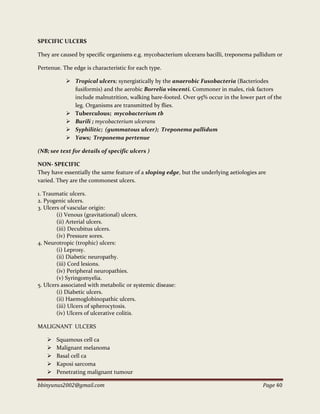 bbinyunus2002@gmail.com Page 40
SPECIFIC ULCERS
They are caused by specific organisms e.g. mycobacterium ulcerans bacilli, treponema pallidum or
Pertenue. The edge is characteristic for each type.
 Tropical ulcers; synergistically by the anaerobic Fusobacteria (Bacteriodes
fusiformis) and the aerobic Borrelia vincenti. Commoner in males, risk factors
include malnutrition, walking bare-footed. Over 95% occur in the lower part of the
leg. Organisms are transmitted by flies.
 Tuberculous; mycobacterium tb
 Burili ; mycobacterium ulcerans
 Syphilitic; (gummatous ulcer); Treponema pallidum
 Yaws; Treponema pertenue
(NB; see text for details of specific ulcers )
NON- SPECIFIC
They have essentially the same feature of a sloping edge, but the underlying aetiologies are
varied. They are the commonest ulcers.
1. Traumatic ulcers.
2. Pyogenic ulcers.
3. Ulcers of vascular origin:
(i) Venous (gravitational) ulcers.
(ii) Arterial ulcers.
(iii) Decubitus ulcers.
(iv) Pressure sores.
4. Neurotropic (trophic) ulcers:
(i) Leprosy.
(ii) Diabetic neuropathy.
(iii) Cord lesions.
(iv) Peripheral neuropathies.
(v) Syringomyelia.
5. Ulcers associated with metabolic or systemic disease:
(i) Diabetic ulcers.
(ii) Haemoglobinopathic ulcers.
(iii) Ulcers of spherocytosis.
(iv) Ulcers of ulcerative colitis.
MALIGNANT ULCERS
 Squamous cell ca
 Malignant melanoma
 Basal cell ca
 Kaposi sarcoma
 Penetrating malignant tumour
 