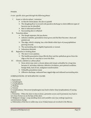 bbinyunus2002@gmail.com Page 41
PHASES
A non- specific ulcer goes through the following phases
I. Acute or infective phase / extension
 In this the initial phase, the ulcer is painful
 The sloughing floor is covered with purulent discharge in which different types of
bacteria may be identified
 Base is indurated and fixed
 Surrounding skin is inflamed
II. Transition phase
 The slough separates, the pus drains,
 infection subsides, granulation tissue grows and the floor becomes clean and
pinkish-red.
 The edge, which is sloping, has a thin bluish-white layer of young epithelium
growing inwards.
 The surrounding skin is slightly hyperaemic or nonnal.
 Induration diminish
III. Reparative or healing phase
 The ulcer is now painless.
 The healthy granulation tissue fills the floor and the epithelium grows from the
edge at the rate of 1 mm/day to cover the floor.
IV. Chronic, indolent or callous phase
 Some ulcers may enter a chronic phase and remain unhealthy for a long time
because of secondary infection, defective circulation, poor general condition,
foreign body, lack of rest, malignant transformation.
 Unhealthy granulation tissue
 Offensive discharge, indurated base ragged edge and inflamed surrounding skin.
COMPLICATIONS OF NON-SPECIFIC ULCERS
1. Septicaemia
2. Lymphangitis
3. Lymphadenitis
4. Wasting
5. Tetanus
6. Lymphoedema:- Recurrent lymphangitis may lead to below-knee lymphoedema of varying
degrees.
7. Periostitis: - When the ulcer is close to bone, periostitis occurs and if persistent may lead to
new bone format ion at the base of the ulcer.
8. Malignant change:- Long-standing ulcers and unstable scars may undergo squamous
carcinomatous change.
9. Deformities of the foot or ankle may occur if deep tissues are involved in the fibrosis.
 