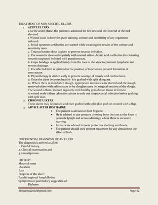 bbinyunus2002@gmail.com Page 42
TREATMENT OF NON-SPECIFIC ULCERS
1. ACUTE ULCERS
1. In the acute phase, the patient is admined for bed rest and the footend of the bed
elevated.
2 Wound swab is done for gram staining, culture and sensitivity of any organisms
cultured.
3. Broad-spectrum antibiotics are started while awaiting the results of the culture and
sensitivity tests.
4. Tetanus booster dose is given to prevent tetanus infection.
5. The wound is cleansed regularly with normal saline. Acetic acid is effective for cleansing
wounds suspected infected with pseudomonas.
6. Crepe bandage is applied firmly from the toes to the knee to promote lymphatic and
venous drainage.
7. The affected limb is splinted in the position of function to prevent formation of
contracture.
8. Physiotherapy is started early to prevent wastage of muscle and contractures.
9. Once the ulcer becomes healthy, it is grafted with split skingrart.
10. Where there is an infected slough, appropriate antibiotics are started and the slough
removed either with saline soaks or by sloughectomy i.e. surgical excision of the slough.
The wound is then cleansed regularly until healthy granulation tissue is formed.
A wound swab is then taken for culture to rule out streptococcal infection before grafting
with split skin.
2. CHRONIC ULCERS
These ulcers may be excised and then grafted with split-skin graft or covered with a flap.
3. ADVICE AFTER DISCHARGE
 The patient is advised on foot hygiene.
 He is advised to use pressure dressing from the toes to the knee to
promote lymph and venous drainage where there is excessive
scarring.
 Farmers are advised to wear protective clothing and boots.
 The patient should seek prompt treatment for any abrasion to the
affected limb.
DIFFERENTIAL DIAGNOSIS OF AN ULCER
The diagnosis is arrived at after:
1. Careful history.
2. Clinical examination and
3. Investigations.
HISTORY
Mode of onset
Duration
Pain
Progress of the ulcer:
Painful regional lymph lIodes
Symptoms or past history suggestive of;
Diabetes
 