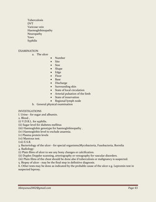 bbinyunus2002@gmail.com Page 43
Tuberculosis
DVT
Varicose vein
Haemoglobinopathy
Neuropathy
Yaws
Syphilis
EXAMINATION
a. The ulcer
 Number
 Site
 Size
 Shape
 Edge
 Floor
 Base
 Discharge
 Surrounding skin
 State of local circulation
 Arterial pulsation of the limb
 State of innervation
 Regional lymph node
b. General physical examination
INVESTIGATIONS
I. Urine - for sugar and albumin.
2. Blood ,
(i) V.D.R.L. for syphilis.
(ii) Sugar level for diabetes mellitus
(iii) Haemoglobin genotype for haemoglobinopathy .
(iv) Haemoglobin level to exclude anaemia.
(v) Plasma protein levels
(vi) Mantoux test.
(vii) E.S.R.
3. Bacteriology of the ulcer - for special organisms;Mycobacteria, Fusobacteria, Borrelia
4. Radiology:
(i) Plain films of ulcer to see any bony changes or calcification.
(ii) Duplex Doppler scanning, arteriography or venography for vascular disorders.
(iii) Plain films of the chest should be done also if tuberculosis or malignancy is suspected.
5. Biopsy of ulcer - may be the final step in definitive diagnosis.
6. Other tests may be done as indicated by the probable cause of the ulcer e.g. Lepromin test in
suspected leprosy.
 