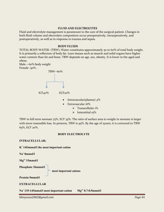 bbinyunus2002@gmail.com Page 44
FLUID AND ELECTROLYTES
Fluid and electrolyte management is paramount to the care of the surgical patient. Changes in
both fluid volume and electrolyte composition occur preoperatively, intraoperatively, and
postoperatively, as well as in response to trauma and sepsis.
BODY FLUIDS
TOTAL BODY WATER- (TBW); Water constitutes approximately 50 to 60% of total body weight.
It is primarily a reflection of body fat. Lean tissues such as muscle and solid organs have higher
water content than fat and bone. TBW depends on age, sex, obesity. It is lower in the aged and
obese.
Male – 60% body weight
Female -50% .
TBW--60%
ICF40% ECF20%
 Intravascular(plasma) 4%
 Extravascular 16%
 Transcellular 1%
 Interstitial 15%
TBW in full term neonate 75%, ECF 35%. The ratio of surface area to weight in neonate is larger
with more insensible loss. In preterm, TBW is 95%. By the age of 2years, it is corrected to TBW
65%, ECF 20%.
BODY ELECTROLYTE
INTRACELLULAR;
K+
14Ommol/l the most important cation
Na+
8mmol/l
Mg2+
15mmol/l
Phosphate 26mmol/l
most important anions
Protein 9mmol/l
EXTRACELLULAR
Na+
135-145mmol/l most important cation Mg2+
0.7-0.9mmol/l
 