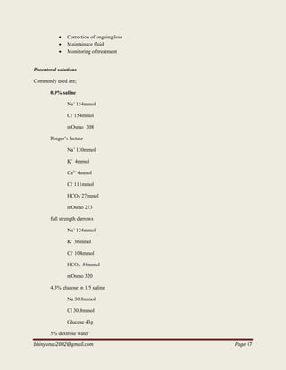 bbinyunus2002@gmail.com Page 47
 Correction of ongoing loss
 Maintainace fluid
 Monitoring of treatment
Parenteral solutions
Commonly used are;
0.9% saline
Na+
154mmol
Cl-
154mmol
mOsmo 308
Ringer’s lactate
Na+
130mmol
K+
4mmol
Ca2+
4mmol
Cl-
111mmol
HCO3
-
27mmol
mOsmo 273
full strength darrows
Na+
124mmol
K+
36mmol
Cl-
104mmol
HCO3- 56mmol
mOsmo 320
4.3% glucose in 1/5 saline
Na 30.8mmol
Cl 30.8mmol
Glucose 43g
5% dextrose water
 