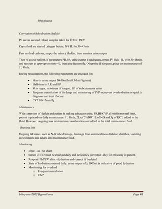 bbinyunus2002@gmail.com Page 48
50g glucose
Correction of dehydration (deficit)
IV access secured, blood samples taken for U/ECr, PCV
Crystalloid are started ; ringers lactate, N/S IL for 30-45min
Pass urethral catheter, empty the urinary bladder, then monitor urine output
Then re-assess patient, if parameters(PR,BP, urine output ) inadequate, repeat IV fluid IL over 30-45min,
and reassess as appropriate upto 4L, then give frusemide. Otherwise if adequate, place on maintenance of
1L 8hrly.
During resuscitation, the following parameters are checked for;
 Hourly urine output 30-50ml/hr (0.5-1ml/kg/min)
 Half-hourly P.R and BP
 Skin tugor, moistness of tongue , fill of subcutaneous veins
 Frequent auscultation of the lungs and monitoring of JVP to prevent overhydration or quickly
diagnose and treat if occur.
 CVP 10-15mmHg
Maintenance
With correction of deficit and patient is making adequate urine, PR,BP,CVP all within normal limit,
patient is placed on daily maintenance. 1L 8hrly, 2L of 5%DW,1L of N/S and 3g of KCL added to the
fluid. However, ongoing loss is taken into consideration and added to the total maintenance fluid.
Ongoing loss
Ongoing GI losses such as N-G tube drainage, drainage from enterocutenous fistulae, diarrhea, vomiting
are estimated and added into maintenance fluid.
Monitoring
 Input –out put chart
 Serum U/ECr must be checked daily and deficiency corrected,12hly for critically ill patient.
 Reapeat Hb/PCV after rehydration and correct if depleted.
 State of hydration assessed daily; urine output of ≥ 1000ml is indicative of good hydration
 Monitoring for overload
o Frequent auscultation
o CVP
 