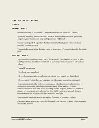 bbinyunus2002@gmail.com Page 49
ELECTROLYTE DISTURBANCE
SODIUM
HYPONATREMIA-
serum sodium level of ≤130mmol/L. Manifest clinically when serum Na<125mmol/L
Symptoms; Irritability, cerebral oedema – headache, vomiting and convulsion, pulmonary
congestion, convulsion is seen in severe hyponatremia < 120mmol.
Causes; vomiting or N-G aspiration, diarrhea, internal fluid shift, enterocutenous fistulae,
excessive sweating, polyuria.
Treatment ; IV normal saline. Treat the cause. In the presence of cerebral oedema, IV diuretics is
given.
HYPERNATREMIA
Hypernatremia results from either a loss of free water or a gain of sodium in excess of water.
Like hyponatremia, it can be associated with an increased, normal, or decreased extracellular
volume.
Types of Hypernatremla
• Euvolemic (pure water loos)
• Hypovolaemic (among the loss of water and sodium, more water is lost than sodium)
• Hypervolaemic (both sodium and water gain but sodium gain is more than water gain).
Hypernatremia could either be hypervolemic(caused either by iatrogenic administration of
sodium-containing fluids, including sodium bicarbonate. Urine Na conc. > 20mEq/L),
normovolemic(result from renal causes, including diabetes insipidus, diuretic use, and renal
disease) or hypovolemic(nonrenal water loss from the GI tract or skin, although the same
conditions can result in hypovolemic hypernatremia<20mEq/L)
Management is restriction of saline and sodium. Treatment of pulmonary oedema.
Correction is slowly to prevent cerebral oedema and hyperglycemia. N/S then 1/2strength saline
and later 5% dextrose.
 