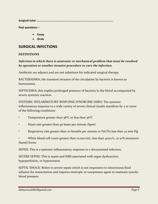 bbinyunus2002@gmail.com Page 5
Surgical tutor …………………………………………………………………………………………..
Past questions –
 Essay
 Orals
SURGICAL INFECTIONS
DEFINITIONS
Infection in which there is anatomic or mechanical problem that must be resolved
by operation or another invasive procedure to cure the infection.
Antibiotic are adjunct and are not substitute for indicated surgical therapy.
BACTERAEMIA; the transient invasion of the circulation by bacteria is known as
bacteraemia.
SEPTICEMIA; this implies prolonged presence of bacteria in the blood accompanied by
severe systemic reaction.
SYSTEMIC INFLAMMATORY RESPONSE SYNDROME (SIRS): The systemic
inflammatory response to a wide variety of severe clinical insults manifests by 2 or more
of the following conditions:
• Temperature greater than 38°C or less than 36°C
• Heart rate greater than 90 beats per minute (bpm)
• Respiratory rate greater than 20 breaths per minute or PaCO2 less than 32 mm Hg
• White blood cell count greater than 12,000/mL, less than 4000/L, or 10% immature
(band) forms
SEPSIS: This is a systemic inflammatory response to a documented infection.
SEVERE SEPSIS: This is sepsis and SIRS associated with organ dysfunction,
hypoperfusion, or hypotension.
SEPTIC SHOCK: Refers to severe sepsis which is not responsive to intravenous fluid
infusion for resuscitation and requires inotropic or vasopressor agent to maintain systolic
blood pressure.
 