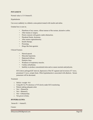 bbinyunus2002@gmail.com Page 50
POTASSIUM
Normal value is 3.5-5.6mmol/L
Hypokalemia
Can occur suddenly in a diabetic coma patient treated with insulin and saline.
Gradual loss is seen in;
• Diarrhoea of any causes, villous tumour of the rectum, ulcerative colitis.
• After trauma or surgery.
• Pyloric stenosis with gastric outlet obstruction.
• Duodenal fistula, ileostomy.
• After uretero sigmoidostomy.
• Insulin therapy.
• Poisoning.
• Drugs like beta agonists
Clinical Features
• Slurred speech.
• Muscular hypotonia.
• Depressed reflexes.
• Paralytic ileus.
• Weakness of respiratory muscles.
• Cardiac arrhythmias.
• Inability to produce concentrated urine and so causes nocturia and polyuria.
ECG shows prlonged QT interval, depression of the ST segment and inversion of T wave,
prominent U wave, ectopic beats. Often hypokalaemia is associated with alkalosis. Serum
potassium will be decreased.
Treatment
o Deficit ×weight ×0.6
o Using KCl in 5% dextrose or N/S slowly under ECG monitoring
o Patient making adequate urine
o Not > 20mmol/hr
o Not > 40mmol/L
o Not >120mmol/day
o Not given in bolus.
HYPERKALEMIA
Serum K+ > 6mmol/L
Causes:
 