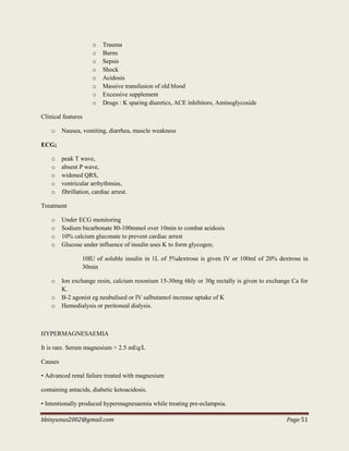 bbinyunus2002@gmail.com Page 51
o Trauma
o Burns
o Sepsis
o Shock
o Acidosis
o Massive transfusion of old blood
o Excessive supplement
o Drugs : K sparing diuretics, ACE inhibitors, Aminoglycoside
Clinical features
o Nausea, vomiting, diarrhea, muscle weakness
ECG;
o peak T wave,
o absent P wave,
o widened QRS,
o ventricular arrhythmias,
o fibrillation, cardiac arrest.
Treatment
o Under ECG monitoring
o Sodium bicarbonate 80-100mmol over 10min to combat acidosis
o 10% calcium gluconate to prevent cardiac arrest
o Glucose under influence of insulin uses K to form glycogen;
10IU of soluble insulin in 1L of 5%dextrose is given IV or 100ml of 20% dextrose in
30min
o Ion exchange resin, calcium resonium 15-30mg 6hly or 30g rectally is given to exchange Ca for
K.
o Β-2 agonist eg neubulised or IV salbutamol increase uptake of K
o Hemodialysis or peritoneal dialysis.
HYPERMAGNESAEMIA
It is rare. Serum magnesium > 2.5 mEq/L
Causes
• Advanced renal failure treated with magnesium
containing antacids, diabetic ketoacidosis.
• Intentionally produced hypermagnesaemia while treating pre-eclampsia.
 